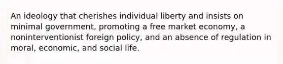 An ideology that cherishes individual liberty and insists on minimal government, promoting a free market economy, a noninterventionist foreign policy, and an absence of regulation in moral, economic, and social life.