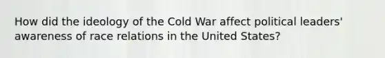 How did the ideology of the Cold War affect political leaders' awareness of race relations in the United States?