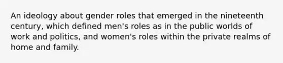 An ideology about gender roles that emerged in the nineteenth century, which defined men's roles as in the public worlds of work and politics, and women's roles within the private realms of home and family.