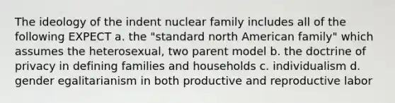 The ideology of the indent nuclear family includes all of the following EXPECT a. the "standard north American family" which assumes the heterosexual, two parent model b. the doctrine of privacy in defining families and households c. individualism d. gender egalitarianism in both productive and reproductive labor