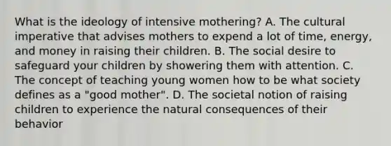 What is the ideology of intensive mothering? A. The cultural imperative that advises mothers to expend a lot of time, energy, and money in raising their children. B. The social desire to safeguard your children by showering them with attention. C. The concept of teaching young women how to be what society defines as a "good mother". D. The societal notion of raising children to experience the natural consequences of their behavior