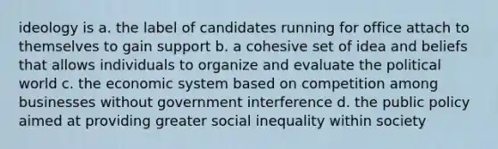 ideology is a. the label of candidates running for office attach to themselves to gain support b. a cohesive set of idea and beliefs that allows individuals to organize and evaluate the political world c. the economic system based on competition among businesses without government interference d. the public policy aimed at providing greater social inequality within society