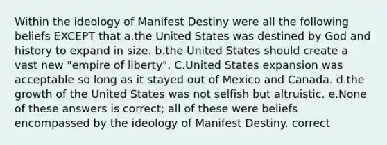 Within the ideology of Manifest Destiny were all the following beliefs EXCEPT that a.the United States was destined by God and history to expand in size. b.the United States should create a vast new "empire of liberty". C.United States expansion was acceptable so long as it stayed out of Mexico and Canada. d.the growth of the United States was not selfish but altruistic. e.None of these answers is correct; all of these were beliefs encompassed by the ideology of Manifest Destiny. correct