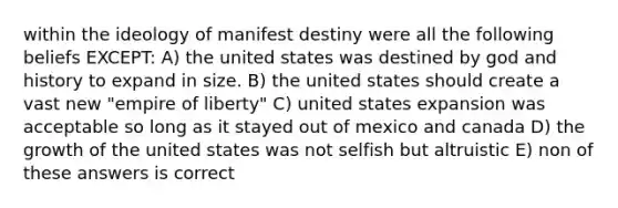 within the ideology of manifest destiny were all the following beliefs EXCEPT: A) the united states was destined by god and history to expand in size. B) the united states should create a vast new "empire of liberty" C) united states expansion was acceptable so long as it stayed out of mexico and canada D) the growth of the united states was not selfish but altruistic E) non of these answers is correct