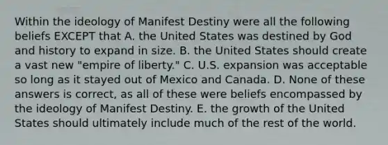 Within the ideology of Manifest Destiny were all the following beliefs EXCEPT that A. the United States was destined by God and history to expand in size. B. the United States should create a vast new "empire of liberty." C. U.S. expansion was acceptable so long as it stayed out of Mexico and Canada. D. None of these answers is correct, as all of these were beliefs encompassed by the ideology of Manifest Destiny. E. the growth of the United States should ultimately include much of the rest of the world.