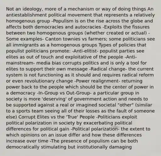 Not an ideology, more of a mechanism or way of doing things An antiestablishment political movement that represents a relatively homogenous group -Populism is on the rise across the globe and affects both democracies and autocracies -Exploits the fissures between two homogenous groups (whether created or actual) -Some examples- Canton townies vs farmers; some politicians see all immigrants as a homogenous groups Types of policies that populist politicians promote: -Anti-elitist- populist parties see elites as out of touch and exploitative of the people -Anti-mainstream- media bias corrupts politics and is only a tool for elites to support their own message -Radical change- the current system is not functioning as it should and requires radical reform or even revolutionary change -Power realignment- returning power back to the people which should be the center of power in a democracy -In-Group vs Out-Group- a particular group in society is more 'deserving' of government action and needs to be supported against a real or imagined societal "other" (similar to a sports team seeing all of their losses as the fault of someone else) Corrupt Elites vs the 'True' People -Politicians exploit political polarization in society by exacerbating political differences for political gain -Political polarization- the extent to which opinions on an issue differ and how these differences increase over time -The presence of populism can be both democratically stimulating but institutionally damaging