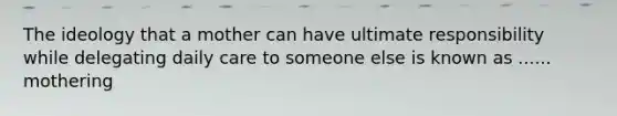 The ideology that a mother can have ultimate responsibility while delegating daily care to someone else is known as ...... mothering