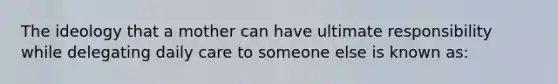 The ideology that a mother can have ultimate responsibility while delegating daily care to someone else is known as: