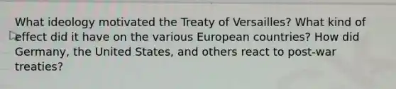 What ideology motivated the Treaty of Versailles? What kind of effect did it have on the various European countries? How did Germany, the United States, and others react to post-war treaties?