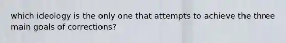 which ideology is the only one that attempts to achieve the three main goals of corrections?