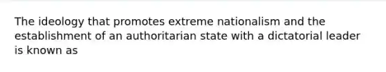 The ideology that promotes extreme nationalism and the establishment of an authoritarian state with a dictatorial leader is known as