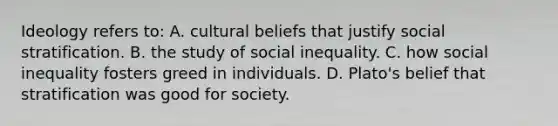 Ideology refers to: A. cultural beliefs that justify social stratification. B. the study of social inequality. C. how social inequality fosters greed in individuals. D. Plato's belief that stratification was good for society.