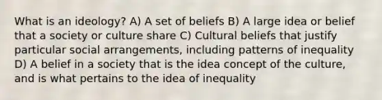 What is an ideology? A) A set of beliefs B) A large idea or belief that a society or culture share C) Cultural beliefs that justify particular social arrangements, including patterns of inequality D) A belief in a society that is the idea concept of the culture, and is what pertains to the idea of inequality