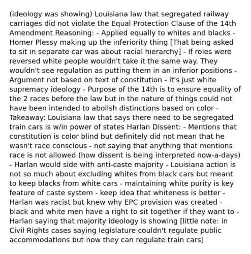 (ideology was showing) Louisiana law that segregated railway carriages did not violate the Equal Protection Clause of the 14th Amendment Reasoning: - Applied equally to whites and blacks - Homer Plessy making up the inferiority thing [That being asked to sit in separate car was about racial hierarchy] - If roles were reversed white people wouldn't take it the same way. They wouldn't see regulation as putting them in an inferior positions - Argument not based on text of constitution - it's just white supremacy ideology - Purpose of the 14th is to ensure equality of the 2 races before the law but in the nature of things could not have been intended to abolish distinctions based on color - Takeaway: Louisiana law that says there need to be segregated train cars is w/in power of states Harlan Dissent: - Mentions that constitution is color blind but definitely did not mean that he wasn't race conscious - not saying that anything that mentions race is not allowed (how dissent is being interpreted now-a-days) - Harlan would side with anti-caste majority - Louisiana action is not so much about excluding whites from black cars but meant to keep blacks from white cars - maintaining white purity is key feature of caste system - keep idea that whiteness is better - Harlan was racist but knew why EPC provision was created - black and white men have a right to sit together if they want to - Harlan saying that majority ideology is showing [little note: in Civil Rights cases saying legislature couldn't regulate public accommodations but now they can regulate train cars]