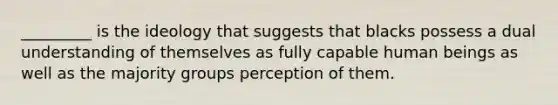 _________ is the ideology that suggests that blacks possess a dual understanding of themselves as fully capable human beings as well as the majority groups perception of them.