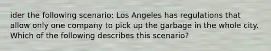 ider the following scenario: Los Angeles has regulations that allow only one company to pick up the garbage in the whole city. Which of the following describes this scenario?