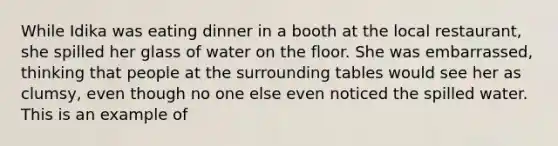 While Idika was eating dinner in a booth at the local restaurant, she spilled her glass of water on the floor. She was embarrassed, thinking that people at the surrounding tables would see her as clumsy, even though no one else even noticed the spilled water. This is an example of