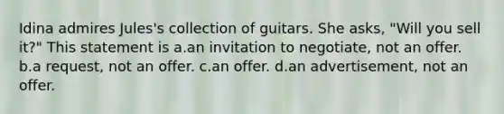 Idina admires Jules's collection of guitars. She asks, "Will you sell it?" This statement is a.an invitation to negotiate, not an offer. b.a request, not an offer. c.an offer. d.an advertisement, not an offer.