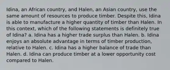 Idina, an African country, and Halen, an Asian country, use the same amount of resources to produce timber. Despite this, Idina is able to manufacture a higher quantity of timber than Halen. In this context, which of the following statements is definitely true of Idina? a. Idina has a higher trade surplus than Halen. b. Idina enjoys an absolute advantage in terms of timber production, relative to Halen. c. Idina has a higher balance of trade than Halen. d. Idina can produce timber at a lower opportunity cost compared to Halen.