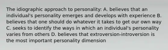 The idiographic approach to personality: A. believes that an individual's personality emerges and develops with experience B. believes that one should do whatever it takes to get our own way C. seeks to identify the ways in which an individual's personality varies from others D. believes that extroversion-introversion is the most important personality dimension