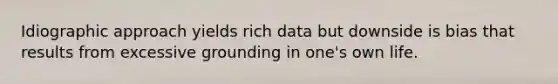 Idiographic approach yields rich data but downside is bias that results from excessive grounding in one's own life.