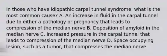 In those who have idiopathic carpal tunnel syndrome, what is the most common cause? A. An increase in fluid in the carpal tunnel due to either a pathology or pregnancy that leads to compression of the median nerve B. Deposition of amyloid in the median nerve C. Increased pressure in the carpal tunnel that leads to compression of the median nerve D. Space occupying lesion, such as a tumor, that compresses the median nerve