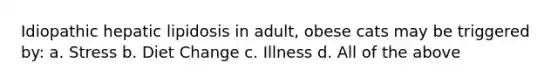 Idiopathic hepatic lipidosis in adult, obese cats may be triggered by: a. Stress b. Diet Change c. Illness d. All of the above