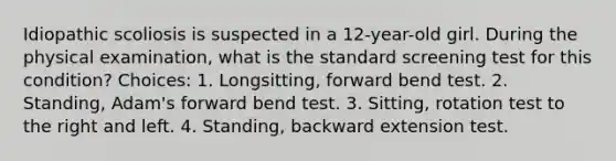 Idiopathic scoliosis is suspected in a 12-year-old girl. During the physical examination, what is the standard screening test for this condition? Choices: 1. Longsitting, forward bend test. 2. Standing, Adam's forward bend test. 3. Sitting, rotation test to the right and left. 4. Standing, backward extension test.