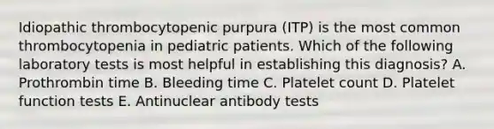 Idiopathic thrombocytopenic purpura (ITP) is the most common thrombocytopenia in pediatric patients. Which of the following laboratory tests is most helpful in establishing this diagnosis? A. Prothrombin time B. Bleeding time C. Platelet count D. Platelet function tests E. Antinuclear antibody tests