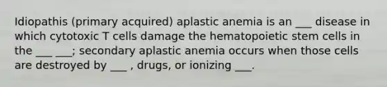 Idiopathis (primary acquired) aplastic anemia is an ___ disease in which cytotoxic T cells damage the hematopoietic stem cells in the ___ ___; secondary aplastic anemia occurs when those cells are destroyed by ___ , drugs, or ionizing ___.