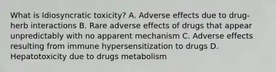 What is Idiosyncratic toxicity? A. Adverse effects due to drug-herb interactions B. Rare adverse effects of drugs that appear unpredictably with no apparent mechanism C. Adverse effects resulting from immune hypersensitization to drugs D. Hepatotoxicity due to drugs metabolism