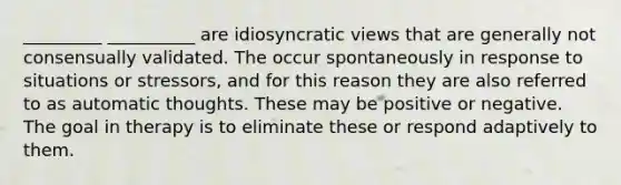 _________ __________ are idiosyncratic views that are generally not consensually validated. The occur spontaneously in response to situations or stressors, and for this reason they are also referred to as automatic thoughts. These may be positive or negative. The goal in therapy is to eliminate these or respond adaptively to them.