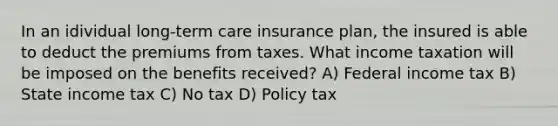 In an idividual long-term care insurance plan, the insured is able to deduct the premiums from taxes. What income taxation will be imposed on the benefits received? A) Federal income tax B) State income tax C) No tax D) Policy tax