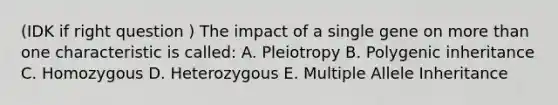 (IDK if right question ) The impact of a single gene on more than one characteristic is called: A. Pleiotropy B. Polygenic inheritance C. Homozygous D. Heterozygous E. Multiple Allele Inheritance