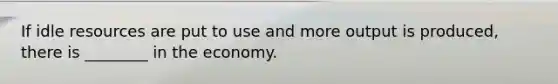 If idle resources are put to use and more output is produced, there is ________ in the economy.