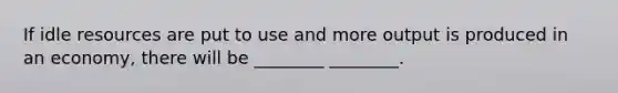 If idle resources are put to use and more output is produced in an economy, there will be ________ ________.