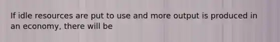 If idle resources are put to use and more output is produced in an economy, there will be