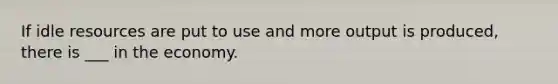 If idle resources are put to use and more output is produced, there is ___ in the economy.