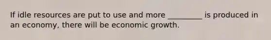 If idle resources are put to use and more _________ is produced in an economy, there will be economic growth.