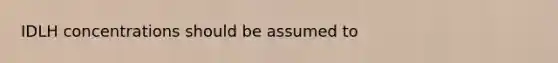 IDLH concentrations should be assumed to