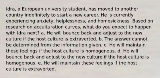 Idra, a European university student, has moved to another country indefinitely to start a new career. He is currently experiencing anxiety, helplessness, and homesickness. Based on research on acculturation curves, what do you expect to happen with Idra next? a. He will bounce back and adjust to the new culture if the host culture is extraverted. b. The answer cannot be determined from the information given. c. He will maintain these feelings if the host culture is homogenous. d. He will bounce back and adjust to the new culture if the host culture is homogenous. e. He will maintain these feelings if the host culture is extraverted.