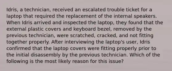 Idris, a technician, received an escalated trouble ticket for a laptop that required the replacement of the internal speakers. When Idris arrived and inspected the laptop, they found that the external plastic covers and keyboard bezel, removed by the previous technician, were scratched, cracked, and not fitting together properly. After interviewing the laptop's user, Idris confirmed that the laptop covers were fitting properly prior to the initial disassembly by the previous technician. Which of the following is the most likely reason for this issue?