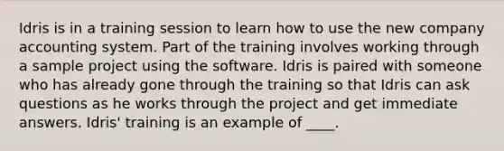 Idris is in a training session to learn how to use the new company accounting system. Part of the training involves working through a sample project using the software. Idris is paired with someone who has already gone through the training so that Idris can ask questions as he works through the project and get immediate answers. Idris' training is an example of ____.