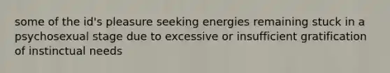 some of the id's pleasure seeking​ energies remaining stuck in a psychosexual stage due to excessive or insufficient gratification of instinctual needs