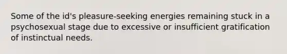 Some of the id's pleasure-seeking energies remaining stuck in a psychosexual stage due to excessive or insufficient gratification of instinctual needs.