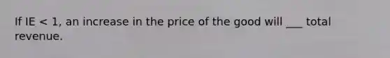 If IE < 1, an increase in the price of the good will ___ total revenue.