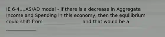 IE 6-4....AS/AD model - If there is a decrease in Aggregate Income and Spending in this economy, then the equilibrium could shift from ________________ and that would be a _____________.