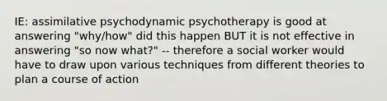 IE: assimilative psychodynamic psychotherapy is good at answering "why/how" did this happen BUT it is not effective in answering "so now what?" -- therefore a social worker would have to draw upon various techniques from different theories to plan a course of action