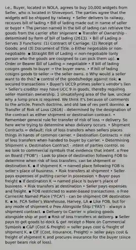 i.e., Buyer, located in NOLA, agrees to buy 10,000 widgets from Seller, who is located in Shreveport. The parties agree that the widgets will be shipped by railway. • Seller delivers to railway, receives bill of lading • Bill of lading made out in name of seller or buyer • The person named in the bill of lading can retrieve the goods from the carrier after shipment ▪ Transfer of Ownership - determined by form of bill of lading (2613). • Bill of Lading o Serves 3 Functions: (1) Contract of Carriage; (2) Receipt of Goods; and (3) Document of Title. o Either negotiable or non-negotiable. ▪ Straight Bill of Lading = non-negotiable (only person who the goods are cosigned to can pick them up). ▪ Order or Bearer Bill of Lading = negotiable • If bill of lading cosigns goods to buyer → the buyer owns. • If bill of lading cosigns goods to seller → the seller owns. o Why would a seller want to do this? ▪ control of the goods/hedge against risk; ▪ secured transactions • Buyer's UCC9 primes seller's vendor's lien • Seller's creditor may have UCC 9 in goods, thereby requiring seller maintain ownership. 1 Unsatisfying area of the law, unclear why a lump price is required. We think it's because of comments to the article, French doctrine, and old law of res perit domino. ▪ Transfer of Risk of Loss (2616) - determined by the designation of the contract as either shipment or destination contract. • Remember general rule for transfer of risk of loss → delivery. So here we're trying to determine when delivery occurs. • Shipment Contracts = default; risk of loss transfers when sellers places things in hands of common carrier. • Destination Contracts = risk of loss transfers when handed to buyer by carrier. • Determining Shipment v. Destination Contract - intent of parties control, so we look to commercial symbols that evidence that intent. o Free on Board ("FOB") - Look to place of destination following FOB to determine when risk of loss transfers, can be shipment or destination K. ▪ If shipment K → named place following FOB is seller's place of business. • Risk transfers at shipment • Seller pays expenses of putting carrier in possession • Buyer pays freight ▪ If destination K → named place is buyer's place of business. • Risk transfers at destination • Seller pays expenses and freight. ▪ FOB restricted to water-based transactions. o Free Carrier/At Named Place ("FCA") - can be shipment OR destination K. ▪ Ie. FCA Seller's Warehouse, Harvey, LA ▪ Like FOB, but for any mode of shipment o Free Alongside Ship ("FAS") - always a shipment contract. ▪ Delivery to Carrier = placing goods alongside ship at port ▪ Risk of loss transfers at delivery. ▪ Seller pays to get goods to dock & get receipt o More on Commercial Symbols ▪ C&F (Cost & Freight) = seller pays cost & freight of shipment K. ▪ CIF (Cost, Insurance, Freight) = seller pays cost & freight of shipment K and procures insurance for the buyer (since buyer bears risk of loss).