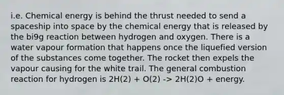 i.e. Chemical energy is behind the thrust needed to send a spaceship into space by the chemical energy that is released by the bi9g reaction between hydrogen and oxygen. There is a water vapour formation that happens once the liquefied version of the substances come together. The rocket then expels the vapour causing for the white trail. The general combustion reaction for hydrogen is 2H(2) + O(2) -> 2H(2)O + energy.